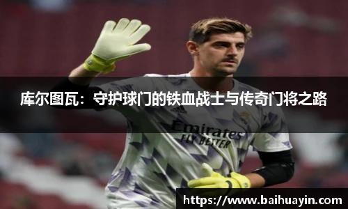 库尔图瓦:守护球门的铁血战士与传奇门将之路